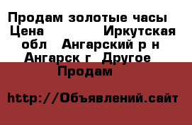 Продам золотые часы › Цена ­ 17 000 - Иркутская обл., Ангарский р-н, Ангарск г. Другое » Продам   